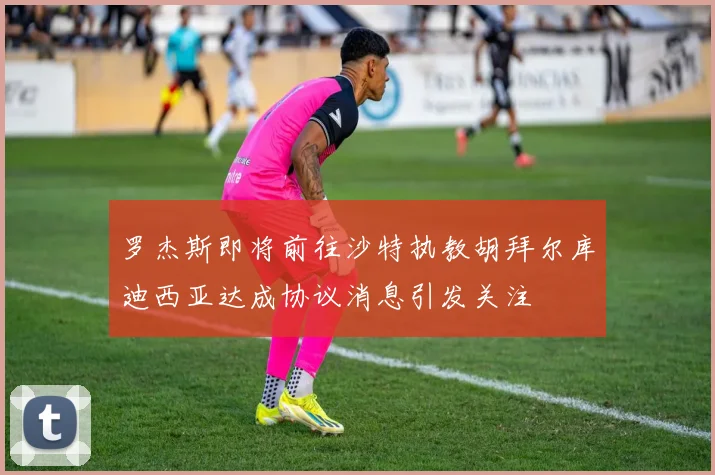 罗杰斯即将前往沙特执教胡拜尔库迪西亚达成协议消息引发关注