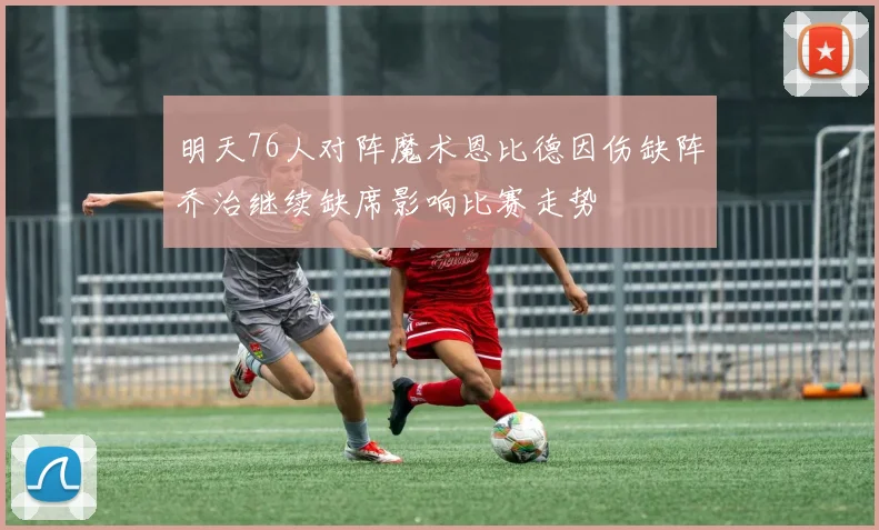 明天76人对阵魔术恩比德因伤缺阵乔治继续缺席影响比赛走势