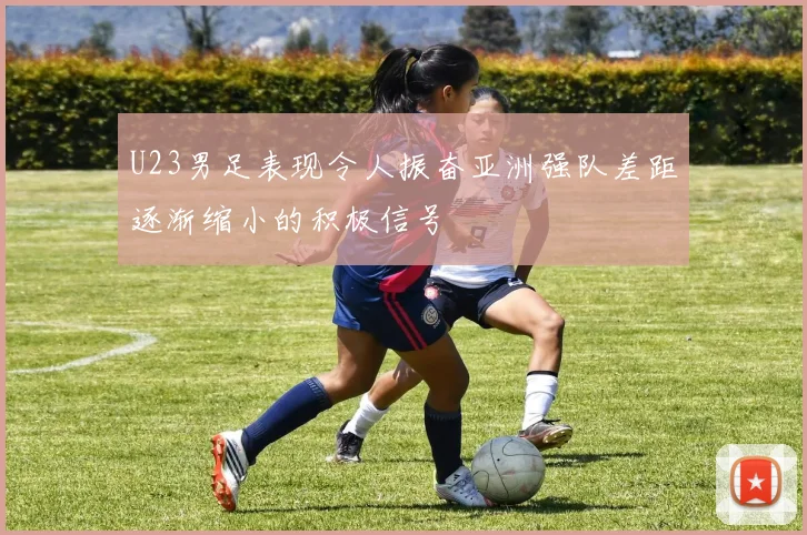 U23男足表现令人振奋亚洲强队差距逐渐缩小的积极信号