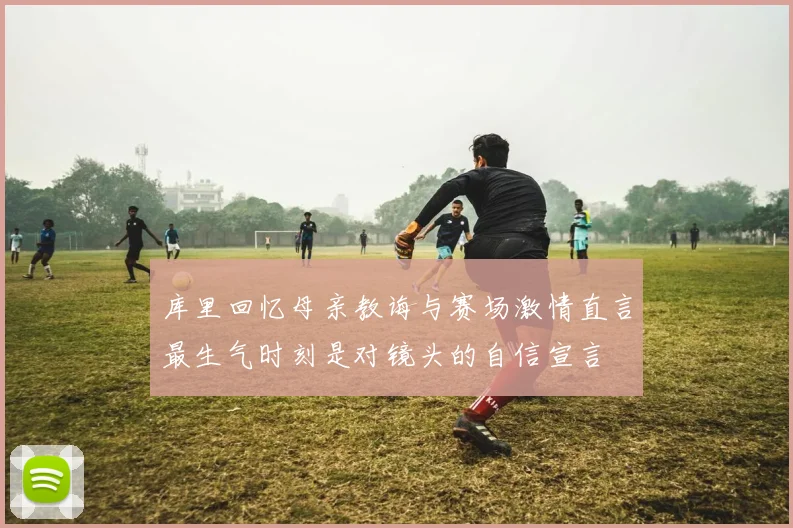 库里回忆母亲教诲与赛场激情直言最生气时刻是对镜头的自信宣言