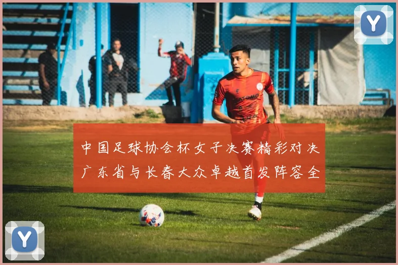 中国足球协会杯女子决赛精彩对决广东省与长春大众卓越首发阵容全面解析