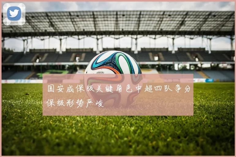 国安成保级关键角色中超四队争分保级形势严峻