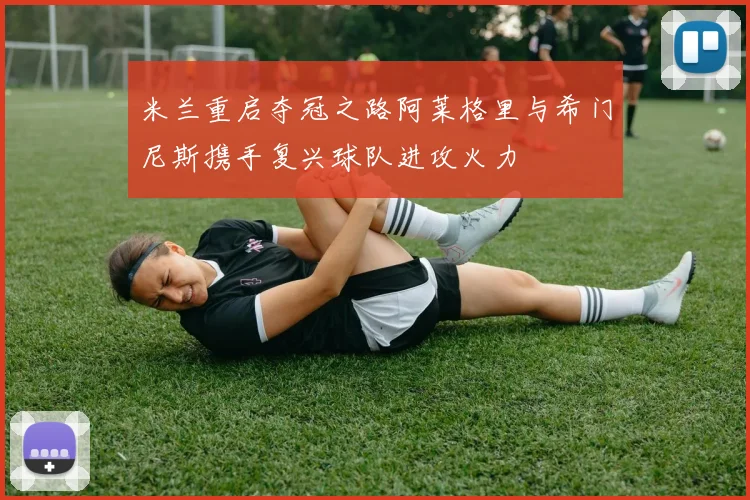 米兰重启夺冠之路阿莱格里与希门尼斯携手复兴球队进攻火力