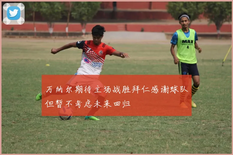 万纳尔期待主场战胜拜仁感谢球队但暂不考虑未来回归
