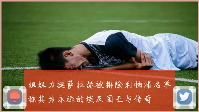 姐姐力挺萨拉赫被排除利物浦名单称其为永远的埃及国王与传奇