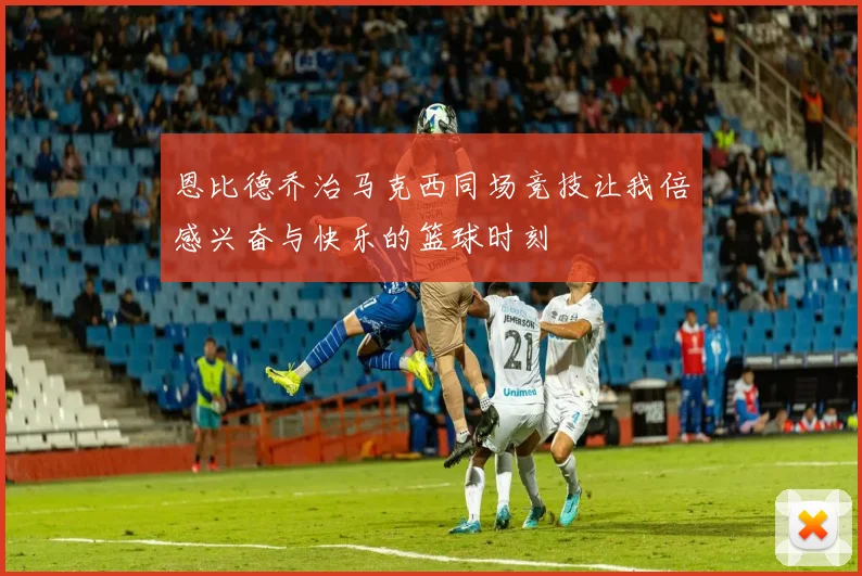 恩比德乔治马克西同场竞技让我倍感兴奋与快乐的篮球时刻