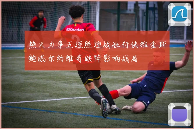 热火力争五连胜迎战独行侠维金斯鲍威尔约维奇缺阵影响战局