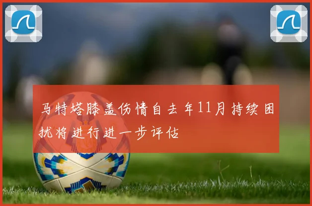 马特塔膝盖伤情自去年11月持续困扰将进行进一步评估
