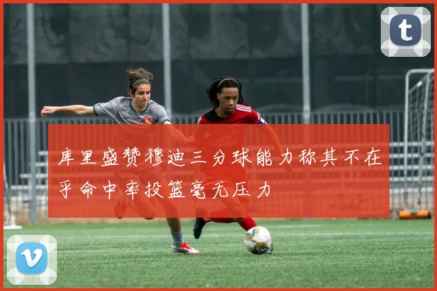 库里盛赞穆迪三分球能力称其不在乎命中率投篮毫无压力