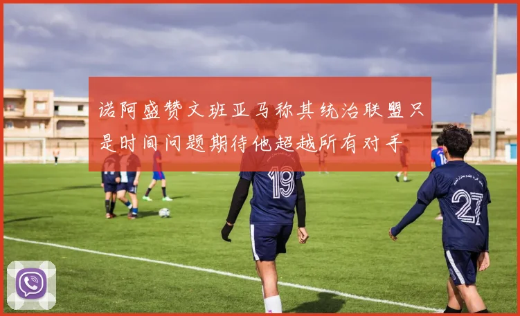 诺阿盛赞文班亚马称其统治联盟只是时间问题期待他超越所有对手