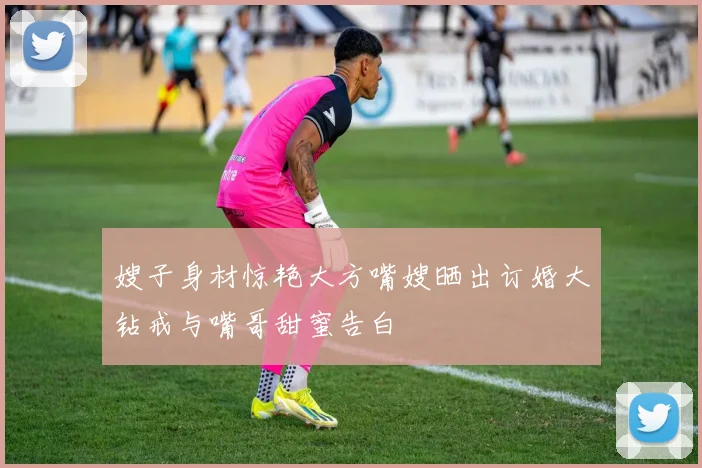 嫂子身材惊艳大方嘴嫂晒出订婚大钻戒与嘴哥甜蜜告白