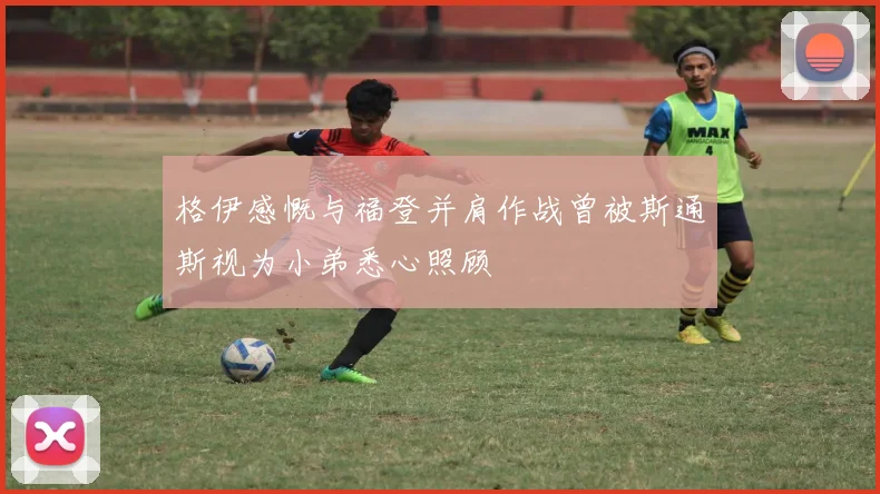 格伊感慨与福登并肩作战曾被斯通斯视为小弟悉心照顾