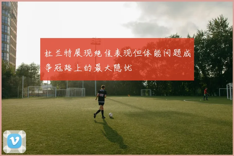 杜兰特展现绝佳表现但体能问题成争冠路上的最大隐忧