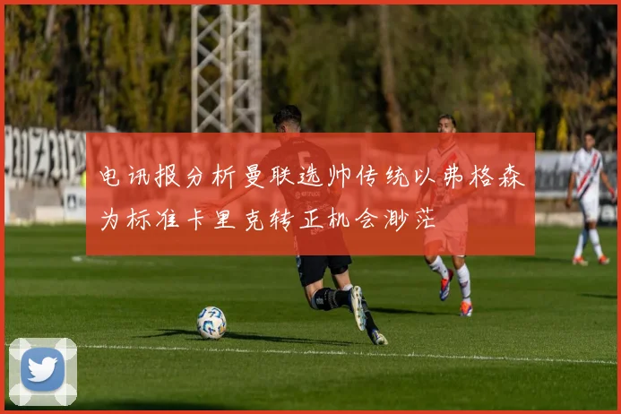 电讯报分析曼联选帅传统以弗格森为标准卡里克转正机会渺茫