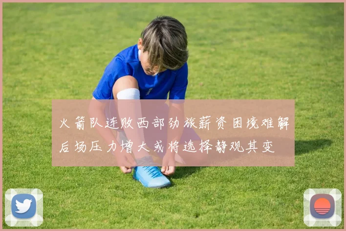 火箭队连败西部劲旅薪资困境难解后场压力增大或将选择静观其变