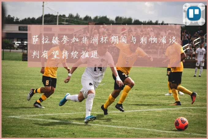 萨拉赫参加非洲杯期间与利物浦谈判有望持续推进