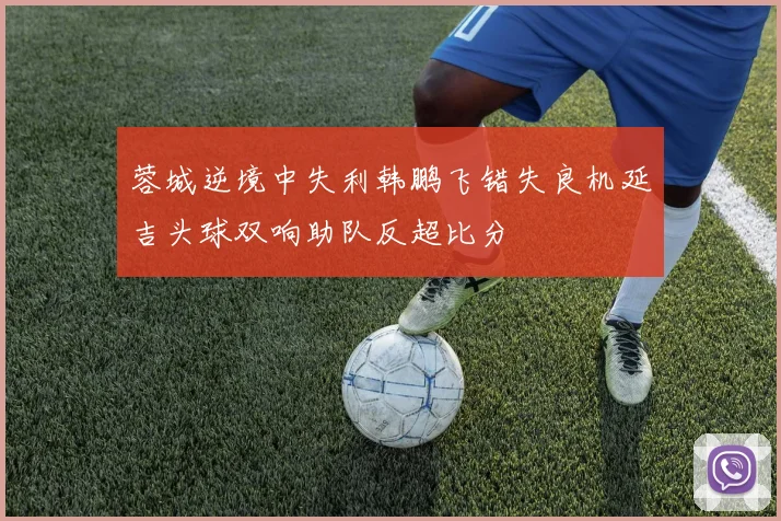 蓉城逆境中失利韩鹏飞错失良机延吉头球双响助队反超比分