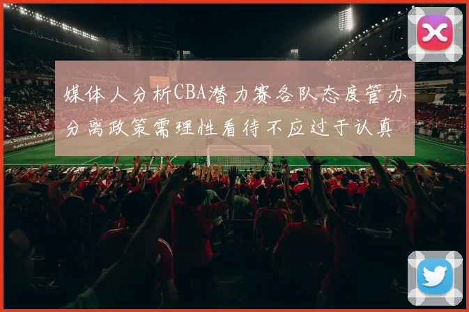 媒体人分析CBA潜力赛各队态度管办分离政策需理性看待不应过于认真