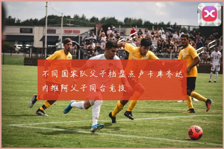 不同国家队父子档盘点卢卡库齐达内维阿父子同台竞技