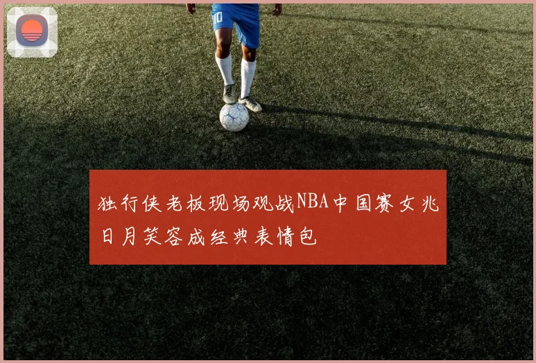 独行侠老板现场观战NBA中国赛女兆日月笑容成经典表情包