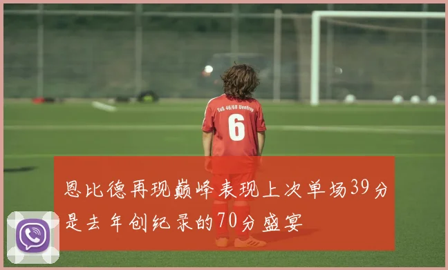 恩比德再现巅峰表现上次单场39分是去年创纪录的70分盛宴