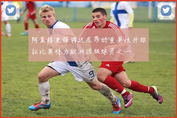 阿莱格里强调迈尼昂的重要性并称拉比奥特为欧洲顶级球员之一