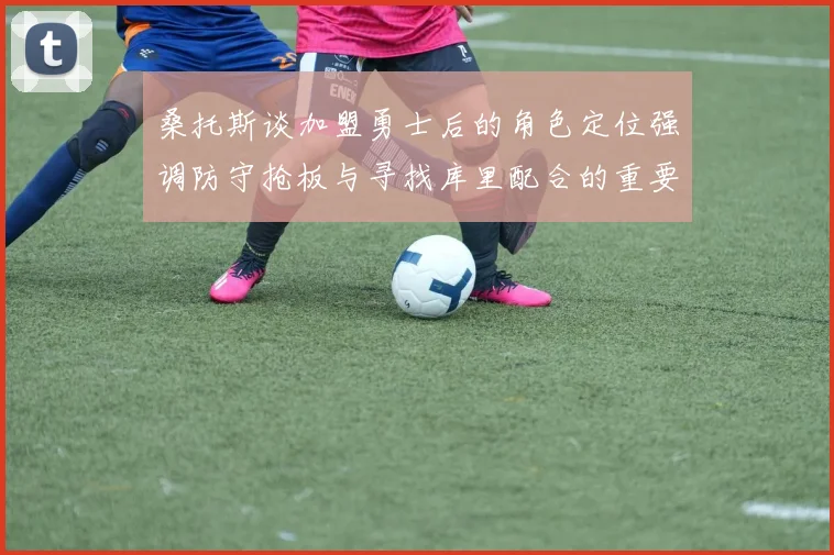 桑托斯谈加盟勇士后的角色定位强调防守抢板与寻找库里配合的重要性