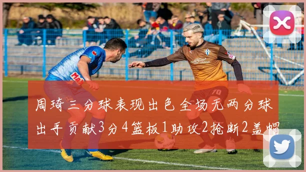 周琦三分球表现出色全场无两分球出手贡献3分4篮板1助攻2抢断2盖帽